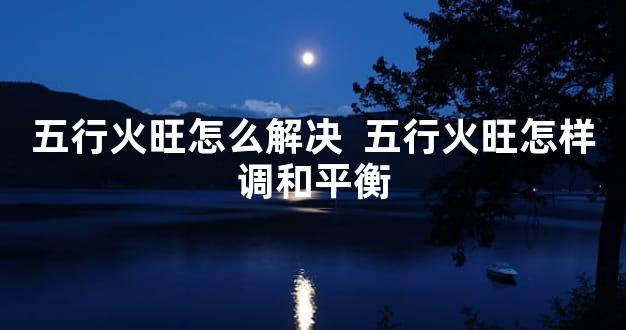 五行火旺怎么解决  五行火旺怎样调和平衡